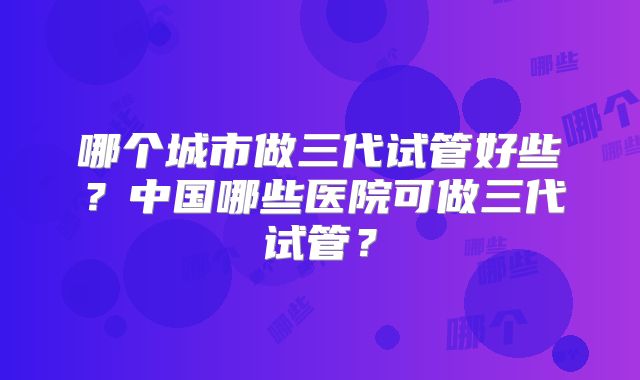 哪个城市做三代试管好些？中国哪些医院可做三代试管？