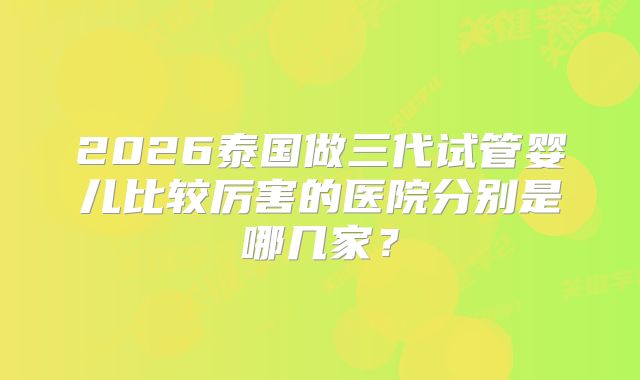 2026泰国做三代试管婴儿比较厉害的医院分别是哪几家？