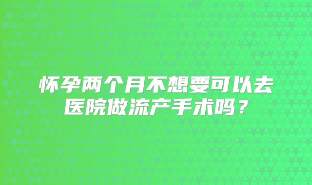 怀孕两个月不想要可以去医院做流产手术吗？