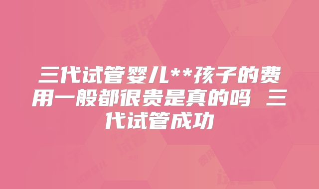 三代试管婴儿**孩子的费用一般都很贵是真的吗 三代试管成功