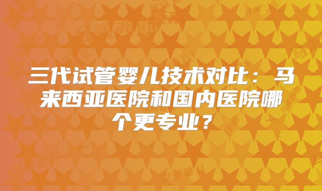 三代试管婴儿技术对比：马来西亚医院和国内医院哪个更专业？