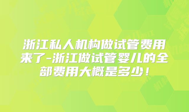浙江私人机构做试管费用来了-浙江做试管婴儿的全部费用大概是多少!