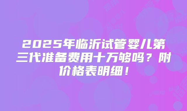 2025年临沂试管婴儿第三代准备费用十万够吗？附价格表明细！