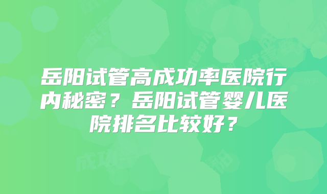 岳阳试管高成功率医院行内秘密？岳阳试管婴儿医院排名比较好？