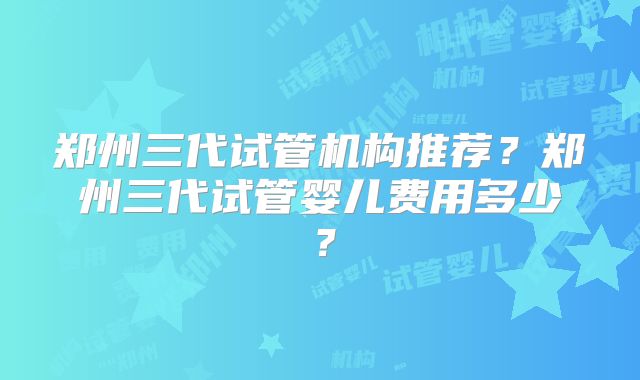 郑州三代试管机构推荐?郑州三代试管婴儿费用多少?