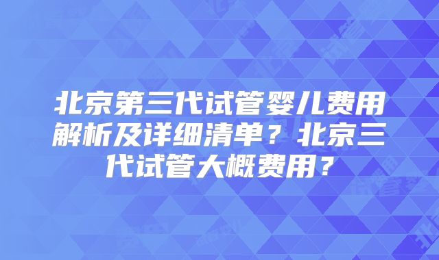 北京第三代试管婴儿费用解析及详细清单?北京三代试管大概费用?