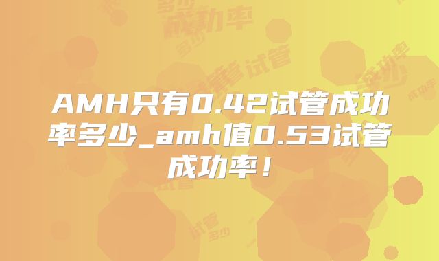 AMH只有0.42试管成功率多少_amh值0.53试管成功率!