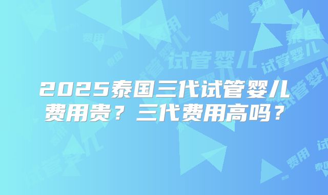 2025泰国三代试管婴儿费用贵?三代费用高吗?