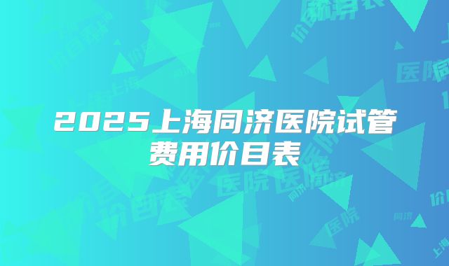 2025上海同济医院试管费用价目表