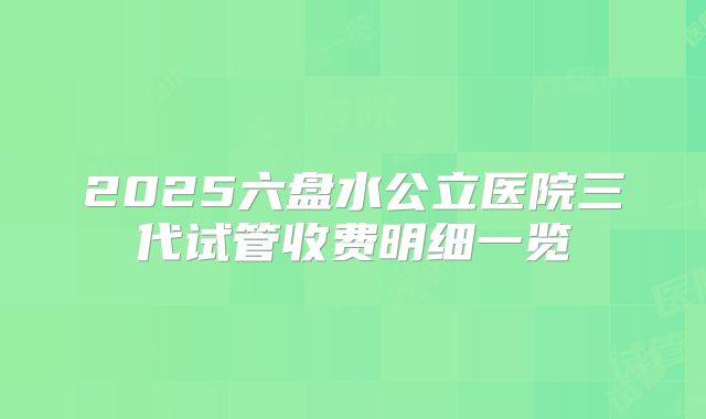 2025六盘水公立医院三代试管收费明细一览
