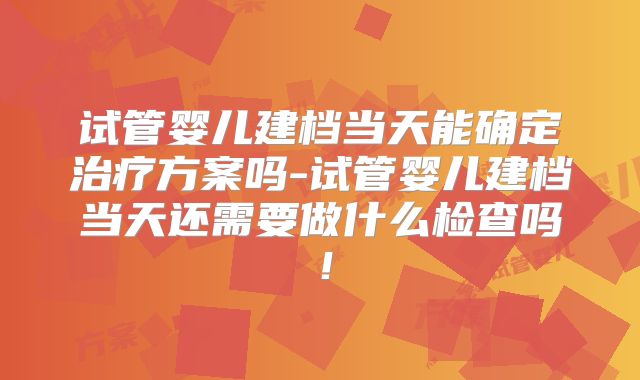 试管婴儿建档当天能确定治疗方案吗-试管婴儿建档当天还需要做什么检查吗！
