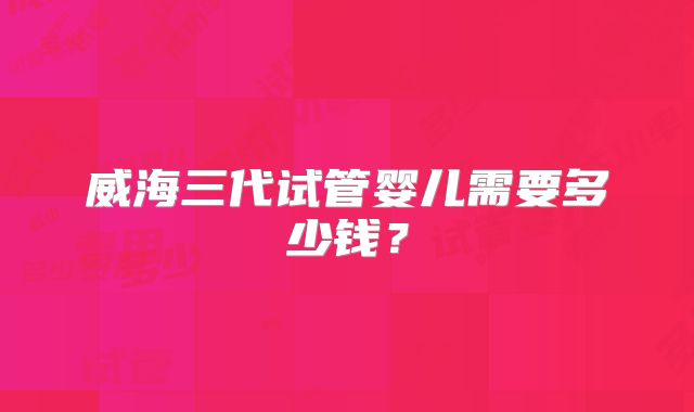 威海三代试管婴儿需要多少钱？