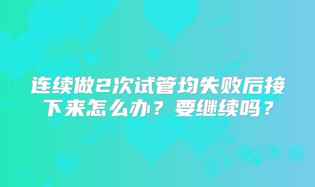 连续做2次试管均失败后接下来怎么办？要继续吗？
