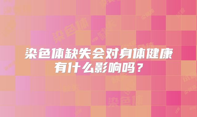 染色体缺失会对身体健康有什么影响吗？