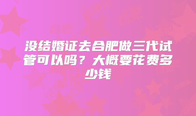 没结婚证去合肥做三代试管可以吗？大概要花费多少钱
