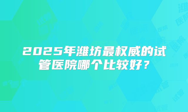 2025年潍坊最权威的试管医院哪个比较好?