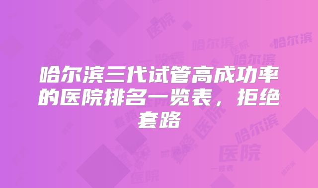 哈尔滨三代试管高成功率的医院排名一览表，拒绝套路