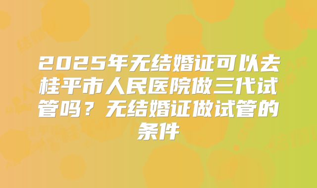 2025年无结婚证可以去桂平市人民医院做三代试管吗?无结婚证做试管的条件