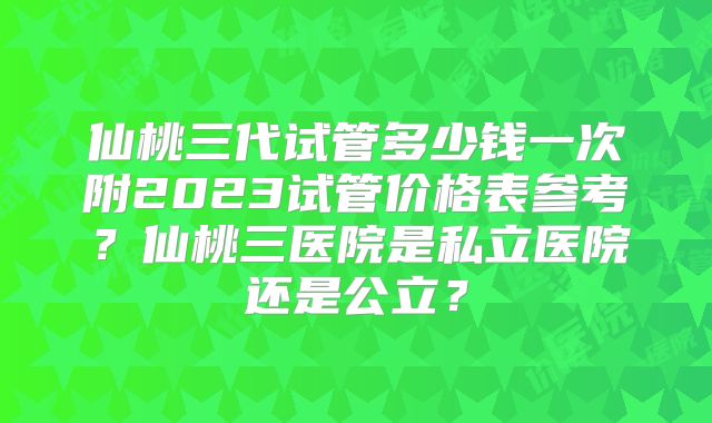 仙桃三代试管多少钱一次附2023试管价格表参考？仙桃三医院是私立医院还是公立？