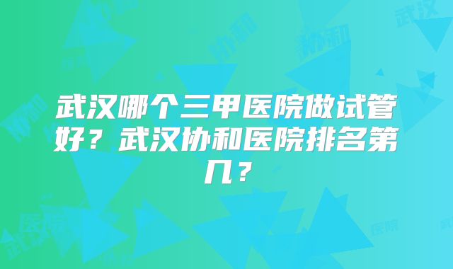 武汉哪个三甲医院做试管好？武汉协和医院排名第几？