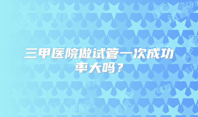 三甲医院做试管一次成功率大吗？