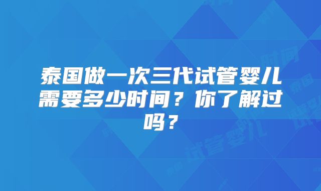 泰国做一次三代试管婴儿需要多少时间?你了解过吗?