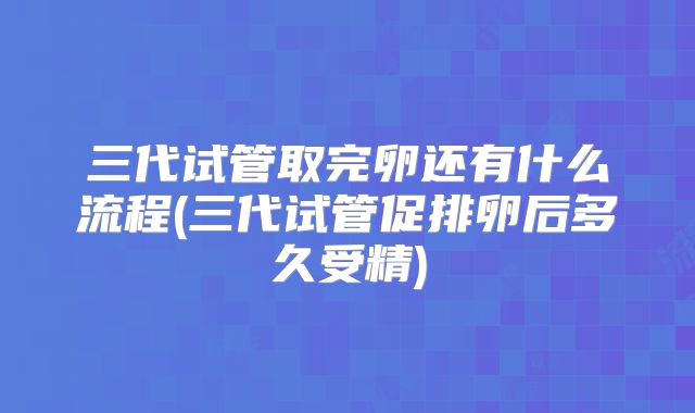 三代试管取完卵还有什么流程(三代试管促排卵后多久受精)