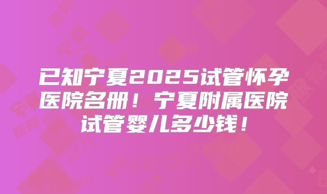 已知宁夏2025试管怀孕医院名册！宁夏附属医院试管婴儿多少钱！