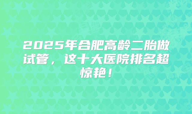 2025年合肥高龄二胎做试管，这十大医院排名超惊艳！