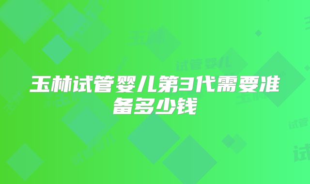 玉林试管婴儿第3代需要准备多少钱