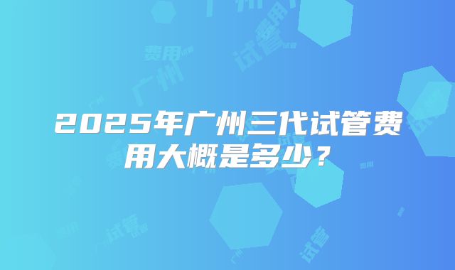 2025年广州三代试管费用大概是多少?