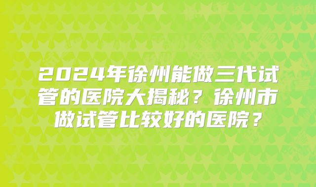 2024年徐州能做三代试管的医院大揭秘?徐州市做试管比较好的医院?