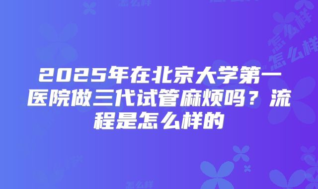 2025年在北京大学第一医院做三代试管麻烦吗?流程是怎么样的