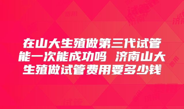 在山大生殖做第三代试管能一次能成功吗 济南山大生殖做试管费用要多少钱