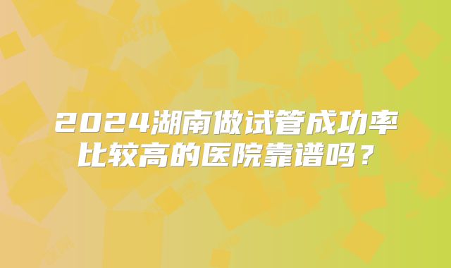 2024湖南做试管成功率比较高的医院靠谱吗？