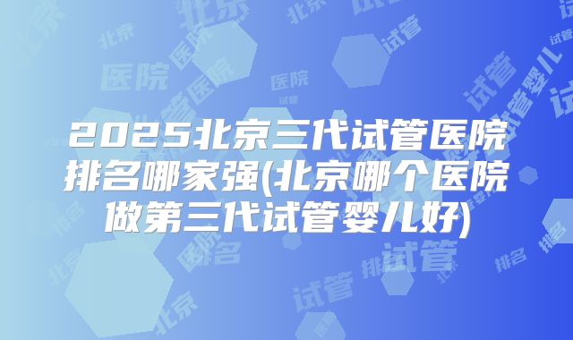 2025北京三代试管医院排名哪家强(北京哪个医院做第三代试管婴儿好)