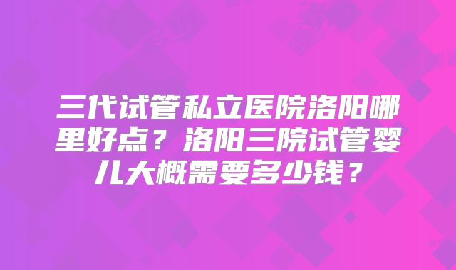 三代试管私立医院洛阳哪里好点？洛阳三院试管婴儿大概需要多少钱？