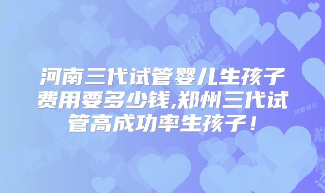 河南三代试管婴儿生孩子费用要多少钱,郑州三代试管高成功率生孩子!