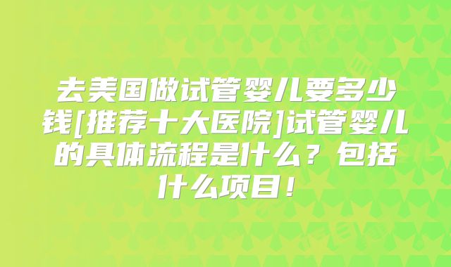 去美国做试管婴儿要多少钱[推荐十大医院]试管婴儿的具体流程是什么？包括什么项目！