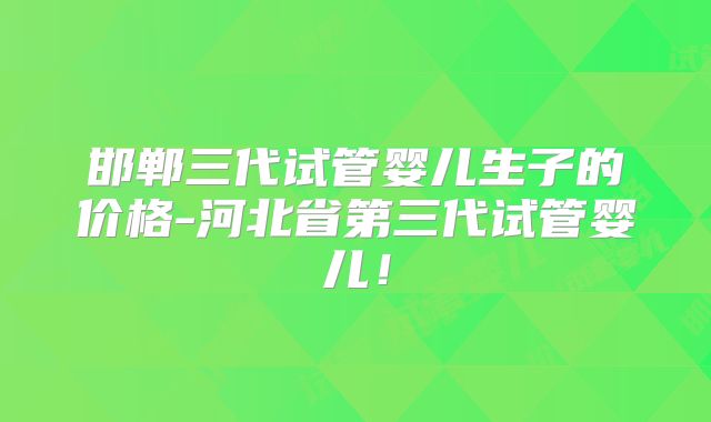 邯郸三代试管婴儿生子的价格-河北省第三代试管婴儿！