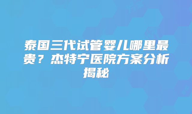泰国三代试管婴儿哪里最贵？杰特宁医院方案分析揭秘