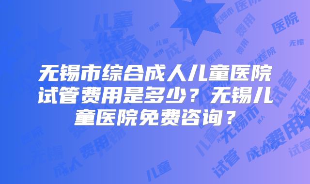 无锡市综合成人儿童医院试管费用是多少?无锡儿童医院免费咨询?