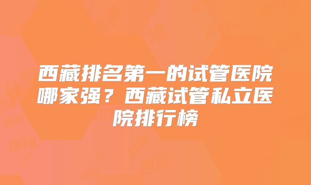 西藏排名第一的试管医院哪家强?西藏试管私立医院排行榜