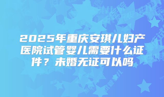 2025年重庆安琪儿妇产医院试管婴儿需要什么证件?未婚无证可以吗