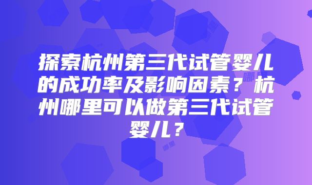 探索杭州第三代试管婴儿的成功率及影响因素？杭州哪里可以做第三代试管婴儿？