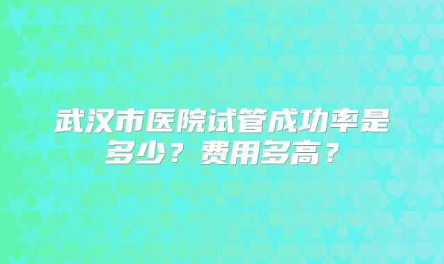 武汉市医院试管成功率是多少?费用多高?