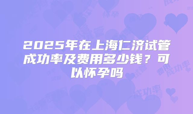 2025年在上海仁济试管成功率及费用多少钱?可以怀孕吗