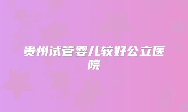 贵州试管婴儿较好公立医院