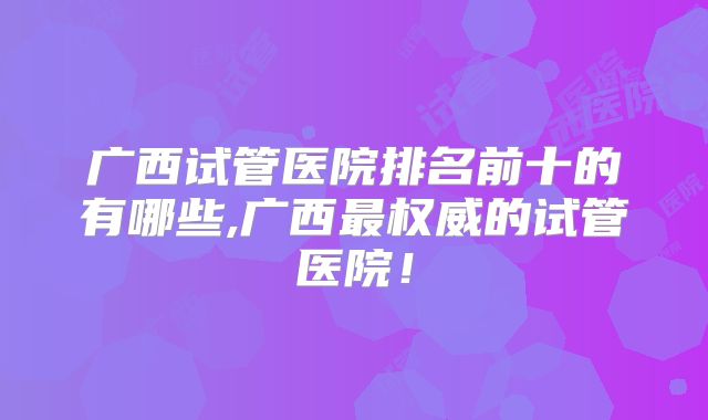 广西试管医院排名前十的有哪些,广西最权威的试管医院！