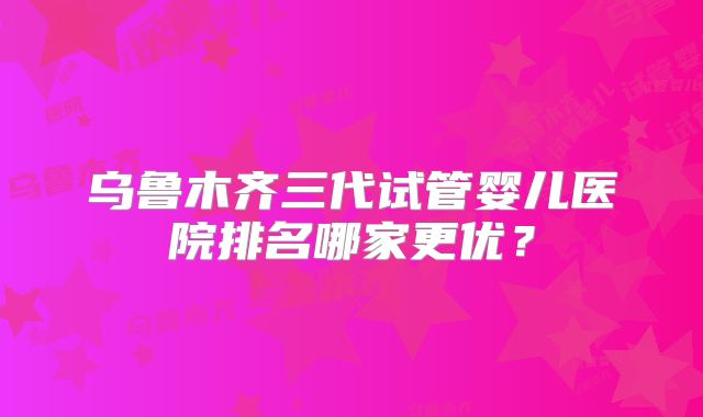 乌鲁木齐三代试管婴儿医院排名哪家更优？